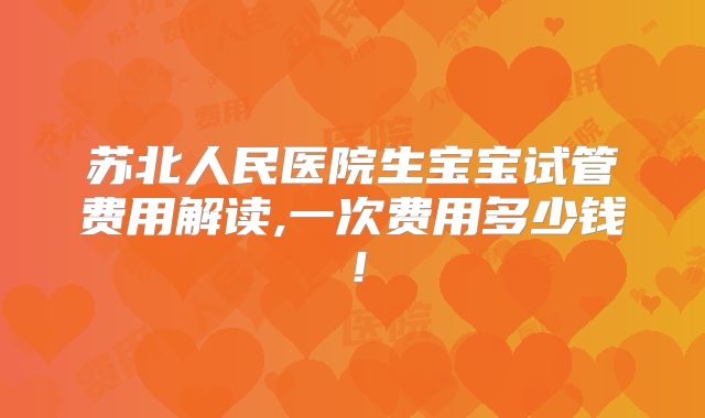 苏北人民医院生宝宝试管费用解读,一次费用多少钱!