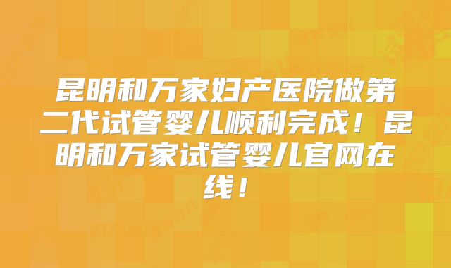 昆明和万家妇产医院做第二代试管婴儿顺利完成！昆明和万家试管婴儿官网在线！
