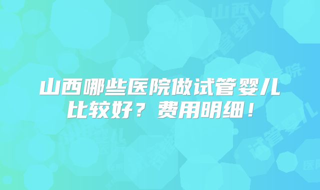 山西哪些医院做试管婴儿比较好？费用明细！