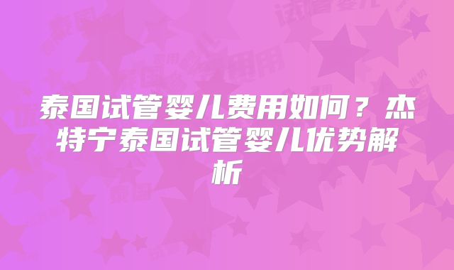 泰国试管婴儿费用如何?杰特宁泰国试管婴儿优势解析