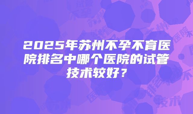 2025年苏州不孕不育医院排名中哪个医院的试管技术较好？
