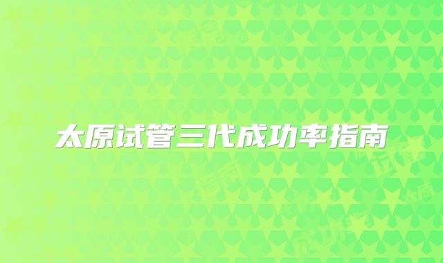 太原试管三代成功率指南
