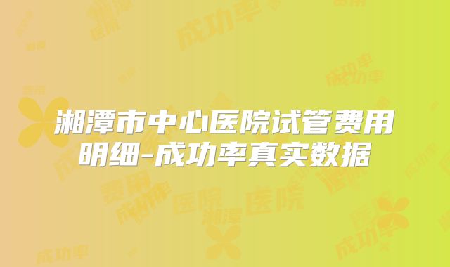 湘潭市中心医院试管费用明细-成功率真实数据
