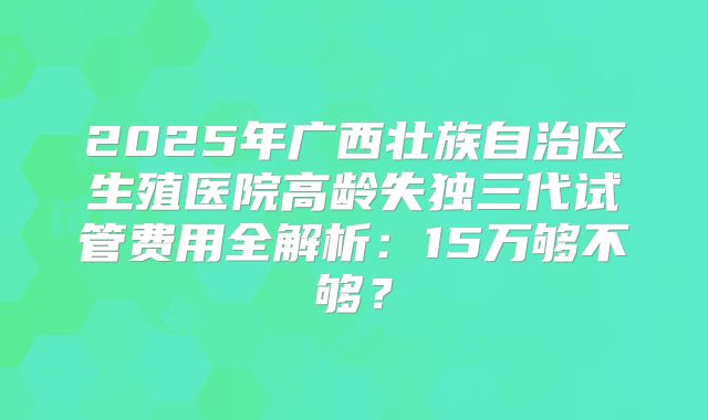 2025年广西壮族自治区生殖医院高龄失独三代试管费用全解析：15万够不够？