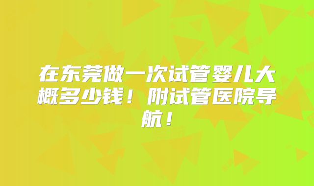 在东莞做一次试管婴儿大概多少钱!附试管医院导航!