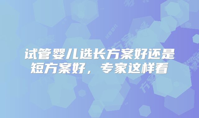 试管婴儿选长方案好还是短方案好，专家这样看