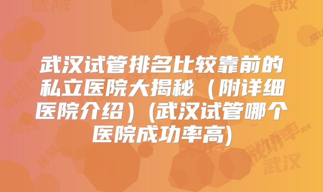 武汉试管排名比较靠前的私立医院大揭秘(附详细医院介绍)(武汉试管哪个医院成功率高)