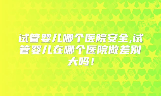 试管婴儿哪个医院安全,试管婴儿在哪个医院做差别大吗!