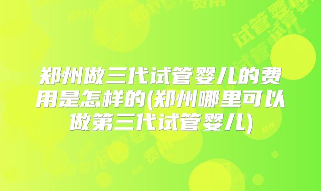 郑州做三代试管婴儿的费用是怎样的(郑州哪里可以做第三代试管婴儿)