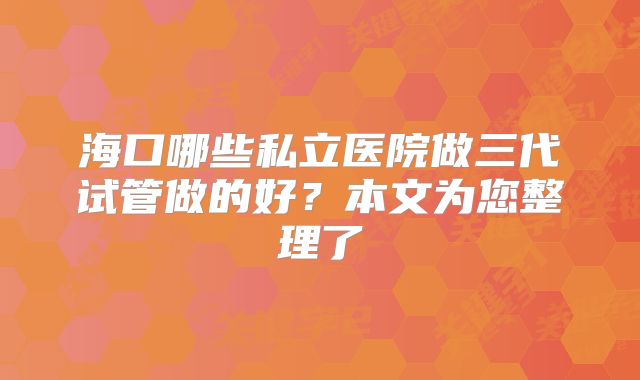 海口哪些私立医院做三代试管做的好？本文为您整理了