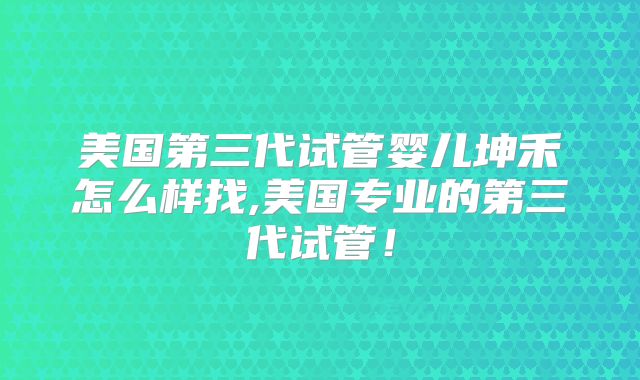 美国第三代试管婴儿坤禾怎么样找,美国专业的第三代试管！