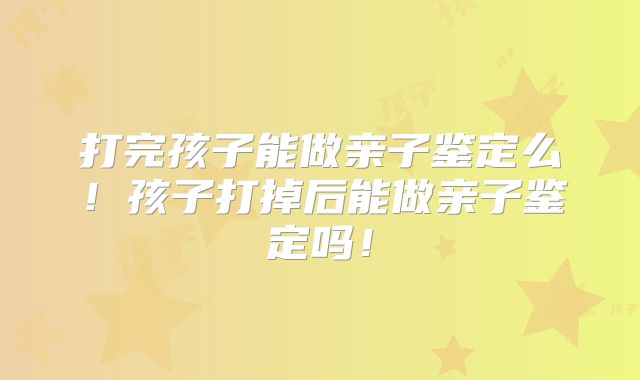 打完孩子能做亲子鉴定么！孩子打掉后能做亲子鉴定吗！