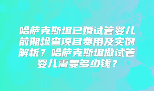 哈萨克斯坦已婚试管婴儿前期检查项目费用及实例解析？哈萨克斯坦做试管婴儿需要多少钱？