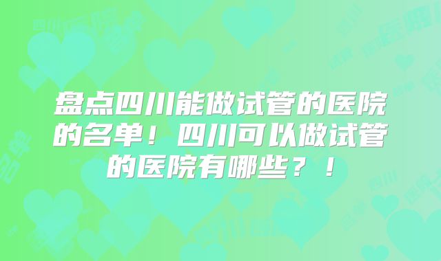 盘点四川能做试管的医院的名单!四川可以做试管的医院有哪些?!