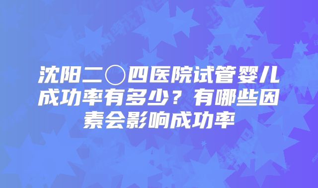 沈阳二〇四医院试管婴儿成功率有多少？有哪些因素会影响成功率