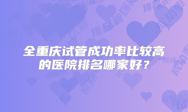 全重庆试管成功率比较高的医院排名哪家好?