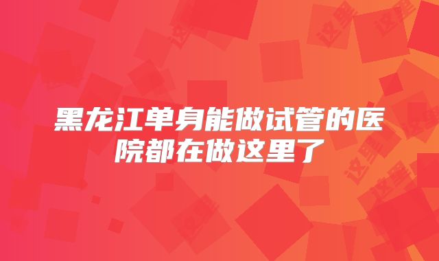 黑龙江单身能做试管的医院都在做这里了