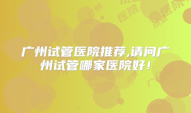 广州试管医院推荐,请问广州试管哪家医院好！