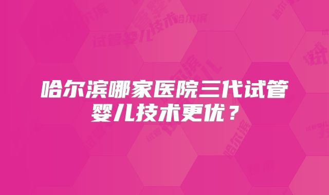 哈尔滨哪家医院三代试管婴儿技术更优?
