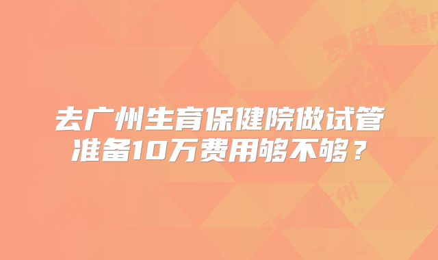 去广州生育保健院做试管准备10万费用够不够？