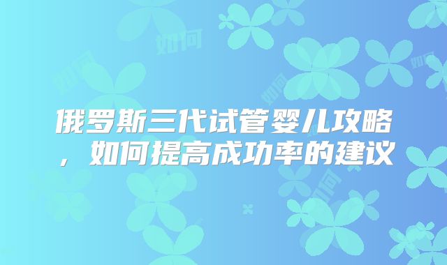 俄罗斯三代试管婴儿攻略，如何提高成功率的建议