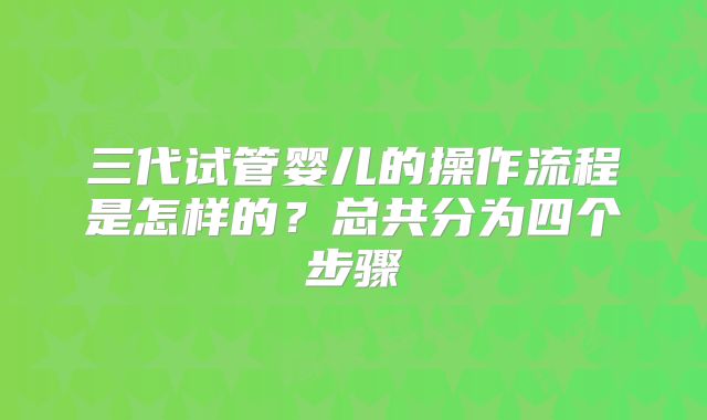 三代试管婴儿的操作流程是怎样的？总共分为四个步骤
