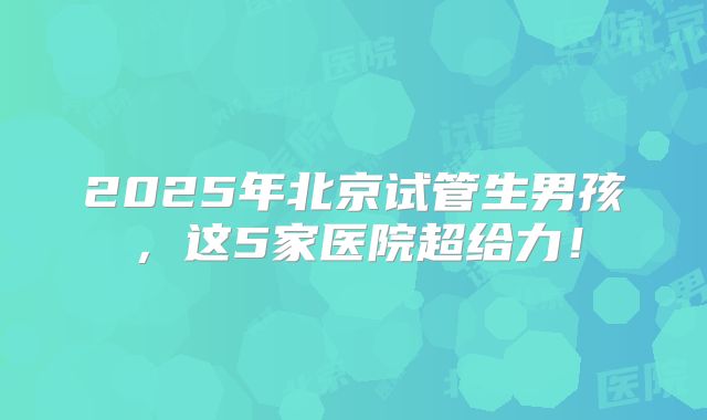 2025年北京试管生男孩，这5家医院超给力！