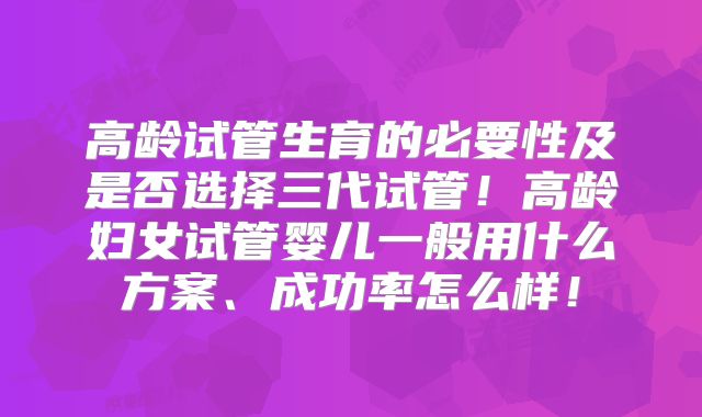 高龄试管生育的必要性及是否选择三代试管!高龄妇女试管婴儿一般用什么方案、成功率怎么样!