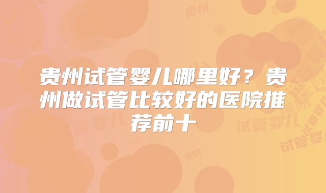 贵州试管婴儿哪里好?贵州做试管比较好的医院推荐前十