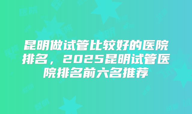 昆明做试管比较好的医院排名，2025昆明试管医院排名前六名推荐