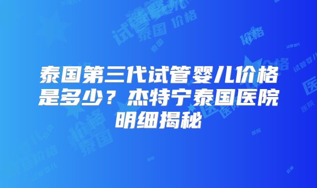泰国第三代试管婴儿价格是多少？杰特宁泰国医院明细揭秘