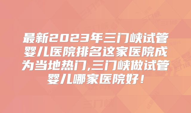 最新2023年三门峡试管婴儿医院排名这家医院成为当地热门,三门峡做试管婴儿哪家医院好!
