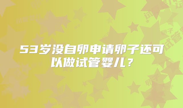 53岁没自卵申请卵子还可以做试管婴儿?