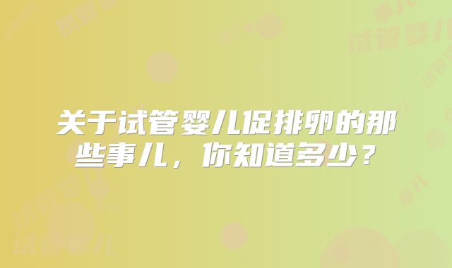 关于试管婴儿促排卵的那些事儿,你知道多少?