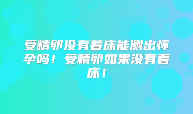 受精卵没有着床能测出怀孕吗!受精卵如果没有着床!