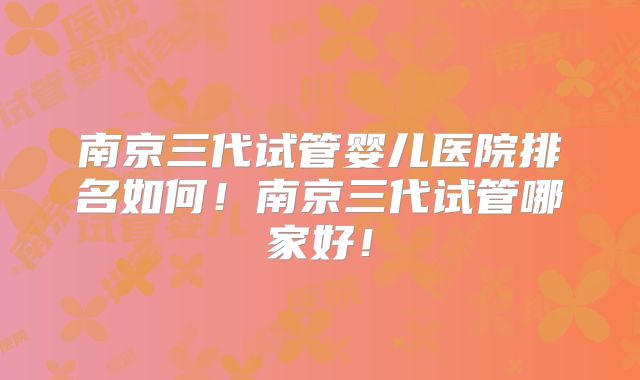 南京三代试管婴儿医院排名如何！南京三代试管哪家好！