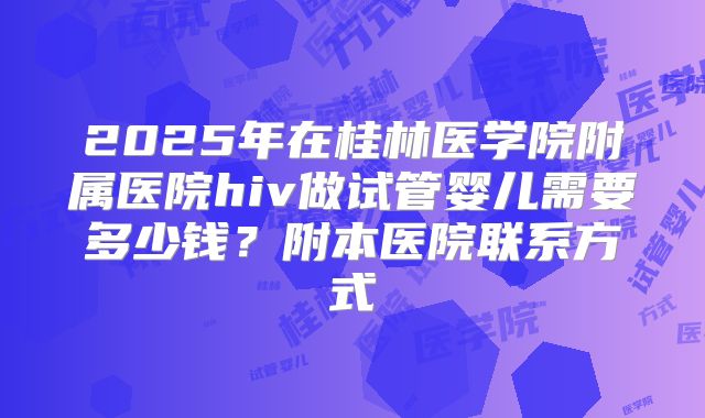 2025年在桂林医学院附属医院hiv做试管婴儿需要多少钱？附本医院联系方式