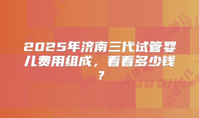 2025年济南三代试管婴儿费用组成，看看多少钱？