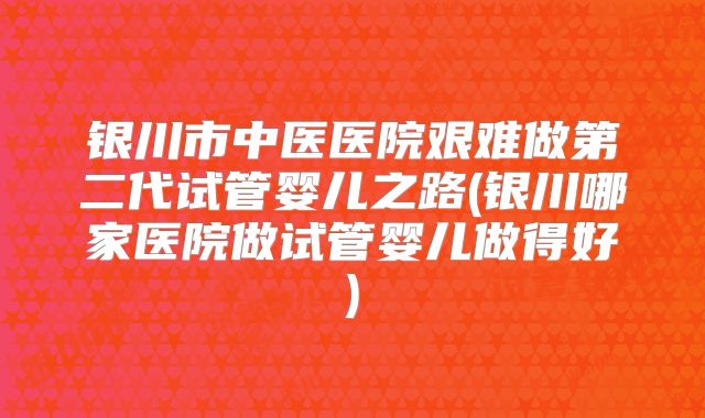 银川市中医医院艰难做第二代试管婴儿之路(银川哪家医院做试管婴儿做得好)