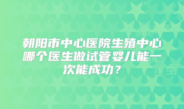 朝阳市中心医院生殖中心哪个医生做试管婴儿能一次能成功?