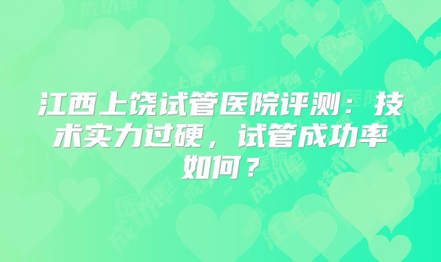 江西上饶试管医院评测：技术实力过硬，试管成功率如何？