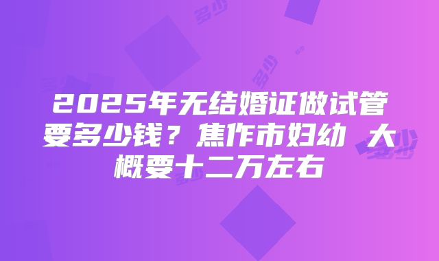 2025年无结婚证做试管要多少钱？焦作市妇幼 大概要十二万左右