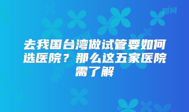 去我国台湾做试管要如何选医院?那么这五家医院需了解