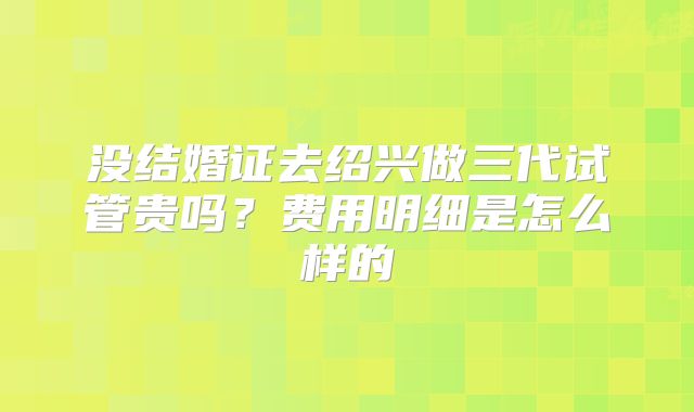 没结婚证去绍兴做三代试管贵吗？费用明细是怎么样的