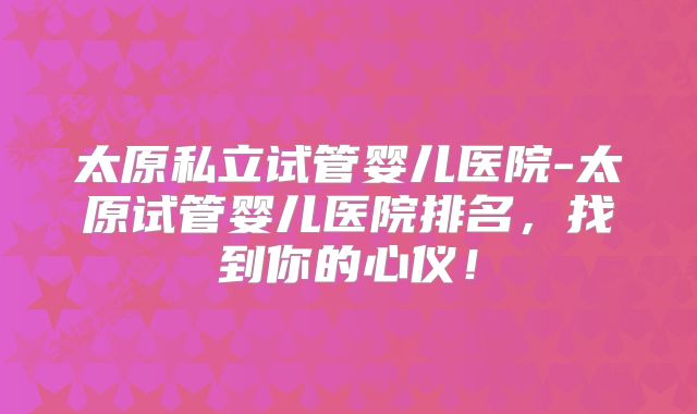 太原私立试管婴儿医院-太原试管婴儿医院排名,找到你的心仪!