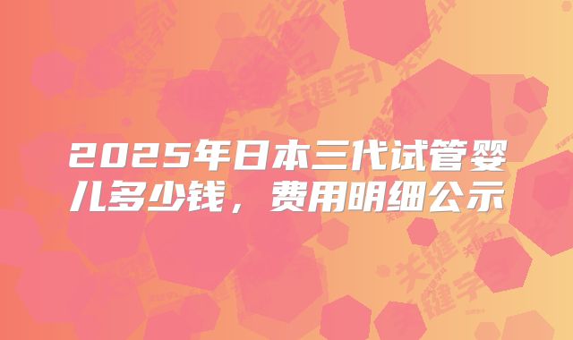 2025年日本三代试管婴儿多少钱,费用明细公示
