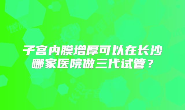 子宫内膜增厚可以在长沙哪家医院做三代试管？