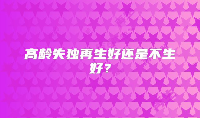 高龄失独再生好还是不生好？