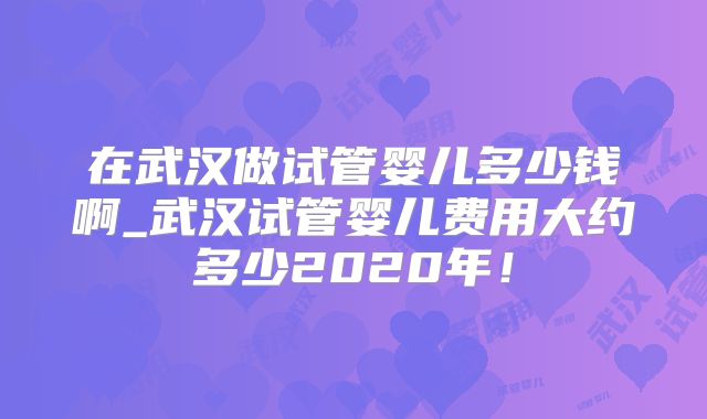 在武汉做试管婴儿多少钱啊_武汉试管婴儿费用大约多少2020年！