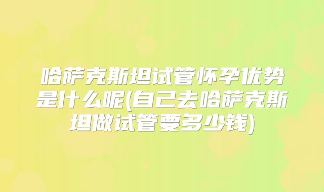 哈萨克斯坦试管怀孕优势是什么呢(自己去哈萨克斯坦做试管要多少钱)